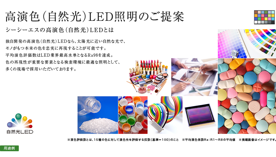高演色（自然光）LED照明のご提案 シーシーエスの高演色（自然光）LEDとは 独自開発の高演色（自然光）LEDなら、太陽光に近い自然な光で、モノがもつ本来の色を忠実に再現することが可能です。平均演色評価数はLED業界最高水準となるRa98を達成。色の再現性が重要な要素となる検査環境に最適な照明として、多くの現場で採用いただいております。
