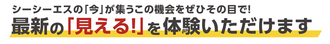 シーシーエスの「今」が集うこの機会をぜひその目で!最新の「見える！」を体験いただけます。