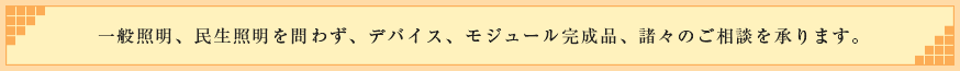一般照明、民生照明を問わず、デバイス、モジュール完成品、諸々のご相談を承ります。