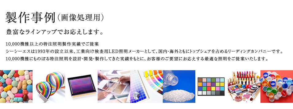 製作事例（画像処理用） 10,000機種以上の特注照明製作実績でご提案シーシーエスは1993年の設立以来、工業向け検査用LED照明メーカーとして、国内・海外ともにトップシェアを占めるリーディングカンパニーです。10,000機種にものぼる特注照明を設計・開発・製作してきた実績をもとに、お客様のご要望にお応えする最適な照明をご提案いたします。