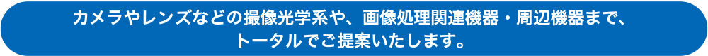 カメラやレンズなどの撮像光学系や、画像処理関連機器・周辺機器まで、トータルでご提案いたします。