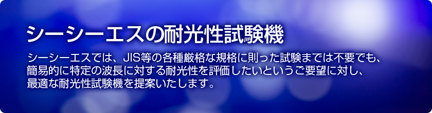 シーシーエスのＵＶ耐光評価　シーシーエスでは、厳格な規格に則った試験までは不要でも、簡易的に特定の波長に対する耐光性をテストしたいというご要望に対し、耐光評価に最適な耐光性試験機を提案いたします。