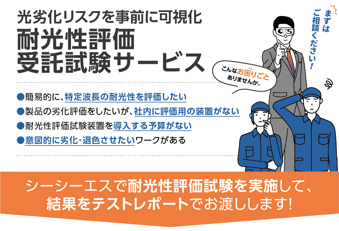 意図的に劣化・退色させたいワークがある、簡易的に、特定波長の耐光性を評価したい、製品の劣化評価をしたいが、社内に評価用の装置がない、耐光性評価試験装置を導入する予算がない、などのお悩みに、・・・シーシーエスで耐光性評価試験を実施して、結果をテストレポートでお渡しする「光劣化リスクを事前に可視化!耐光性評価受託試験サービス」。